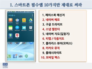 1. 스마트폰 필수앱 10가지만 제대로 써라
1. 페이스북 메신저
2. 네이버 메모
3. 구글 드라이브
4. 스냅 캘린더
5. 네이버 지도(길찾기)
6. 티맵 / 다음지도
7. 폴라리스 뷰어(오피스)
8. 카카오 뮤직
9. 플래시라이트
10. 모바일 팩스
 