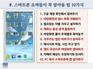 #. 스마트폰 초짜들이 꼭 알아둘 팁 10가지
1. 구글 계정 확인해서 알아두기
2. 바탕화면과 앱스 목록 이해하기
3. 필요없는 어플 지우고 설치하기
4. 때로는 음성 검색 활용하기
5. 바탕화면 폴더 주제별로 묶어놓기
6. 자주쓰는 앱은 바로가기 놓아두기
7. 메시지로 파일, 사진 주고 받기
8. 핸드 모션으로 액정화면 캡쳐하기
9. 카메라 해상도 조정하기와 반셔터
10. PC 에서 스마트폰에 앱 설치하기
 