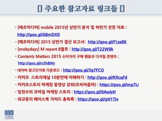 [] 주요한 참고자료 링크들 []
- [메조미디어] mobile 2015년 상반기 분석 및 하반기 전망 자료 :
http://goo.gl/68mDXD
- [메조미디어] 2015 상반기 결산 보고서: http://goo.gl/f1zeBK
- [mobydays] M report 8월호 : http://goo.gl/T22W9k
- Contents Matters 2015 소비자의 구매 행동과 디지털 콘텐츠 :
http://goo.gl/n3h8Wy
- 네이버 광고단가표 다운로드 : http://goo.gl/3g7FCO
- 카카오 스토리채널 10분만에 이해하기 : http://goo.gl/KRcqFd
- 카카오스토리 마케팅 동영상 강좌(오씨아줌마) : https://goo.gl/mg7Lr
- 임헌수의 모바일 마케팅 스토리 : https://goo.gl/0AwIzH
- 최규문의 페이스북 가이드 총목록 : https://goo.gl/gH1TJv
 