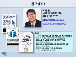 친구해요!
최 규 문
(소셜네트웍코리아 대표)
010-2216-8775
letsgo999@gmail.com
http://fb.com/letsgo999
저서 :
- 100만 방문자와 소통하는 페이스북 페이지 만들기
(2012, 한빛미디어, 공저/ 개정판 2013)
- 페이스북 무엇이고 어떻게 활용할 것인가
(2010, 더숲, 공저)
- 페이스북 비즈니스: 페이스북 페이지 완전정복
(2011, 더숲, 공저)
- 인터넷 소셜미디어 개론: 이론과 사례
(2011, 영남대출판부, 공저)
 