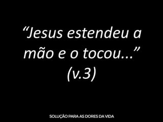 “Jesus estendeu a
mão e o tocou...”
(v.3)
 