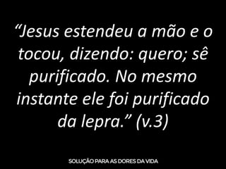 “Jesus estendeu a mão e o
tocou, dizendo: quero; sê
purificado. No mesmo
instante ele foi purificado
da lepra.” (v.3)
 