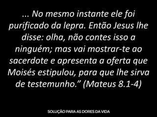 ... No mesmo instante ele foi
purificado da lepra. Então Jesus lhe
disse: olha, não contes isso a
ninguém; mas vai mostrar-te ao
sacerdote e apresenta a oferta que
Moisés estipulou, para que lhe sirva
de testemunho.” (Mateus 8.1-4)
 