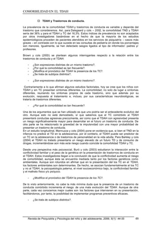 COMORBILIDAD EN EL TDAH

            o TDAH y Trastornos de conducta.

La prevalencia de la comorbilidad TDAH y trastornos de conducta es variable y depende del
trastorno que consideremos. Así, para Dalsgaard y cols – 2002, la comorbilidad TND y TDAH
sería del 36% y para el TDAH y TC del 16,3%. Estos índices de prevalencia no son aceptados
por otros investigadores basándose en el hecho de que la mayoría de los estudios
epidemiológicos proceden de pacientes atendidos en los servicios de psiquiatría – casos más
graves – en contraste con lo que sucede en las consultas de pediatría en donde los porcentajes
son menores. Igualmente, se han detectado sesgos ligados al tipo de informador: padres y/
profesores.

Brown y cols (2003) se plantean algunos interrogantes respecto a la relación entre los
trastornos de conducta y el TDAH:

    -   ¿Son expresiones distintas de un mismo trastorno?.
    -   ¿Por qué la comorbilidad es tan frecuente?.
    -   ¿Modifica el pronóstico del TDAH la presencia de los TC?.
    -   ¿Se trata de subtipos distintos?.

    -   ¿Son expresiones distintas de un mismo trastorno?.

 Contrariamente a lo que afirman algunos estudios factoriales, hoy se cree que los niños con
TDAH y sin TC presentan síntomas diferentes. La comorbilidad, no solo da lugar a síntomas
diferentes, reuniendo los síntomas propios de cada trastorno, sino que además por su
evolución, respuesta al tratamiento e, incluso, por sus características neurobiológicas, se
trataría de trastornos diferentes.

    -   ¿Por qué la comorbilidad es tan frecuente?.

Una de los argumentos que se han utilizado es que uno podría ser el antecedente evolutivo del
otro. Aunque esto no está demostrado, sí que sabemos que el TC comórbido al TDAH
presentará conductas agresivas precozmente, así como que el TDAH con agresividad presenta
un riesgo significativamente mayor para desarrollar en el futuro un trastorno de conducta. De
otra parte se ha relacionado la gravedad de la impulsividad con una mayor probabilidad de
presentar un trastorno de conducta.
En un estudio longitudinal, Mannuzza y cols (2004) pone en evidencia que, si bien el TND en la
infancia no predice el TD en la adolescencia, por el contrario, el TDAH puede ser predictor de
un TC en la adolescencia o de trastornos de personalidad en la vida adulta. Para Barkley y cols
(2004) el TDAH no tratado presentaría un riesgo elevado de un futuro TD y de consumo de
drogas, incrementándose aún más este riesgo cuando coincide la comorbilidad TDAH y TC.

Desde una perspectiva más psicosocial, Buró y cols (2003) estudiaron la interacción entre la
conflictividad familiar y el peso de la genética en la presentación de trastornos de conducta en
el TDAH. Estos investigadores llegan a la conclusión de que la conflictividad aumenta el riesgo
de comorbilidad, aunque ésta se encuentra mediada tanto por los factores genéticos como
ambientales. Aunque son rotundos en afirmar que en la presentación del los TC en el TDAH,
los factores ambientales son determinantes. De hecho, se asocian fundamentalmente al los TC
y no al TDAH, la psicopatología paterna, el nivel socioeconómico bajo, la conflictividad familiar
y el maltrato físico y/o psíquico.

    -   ¿Modifica el pronóstico del TDAH la presencia de los TC?.

De lo visto anteriormente, no cabe la más mínima duda que la presencia de un trastorno de
conducta comórbido incrementa el riesgo de una mala evolución del TDAH. Aunque de otra
parte, cada vez conocemos mejor cuales son los factores que intervienen en su presentación,
facilitándonos, por tanto, la posibilidad de implementar programas preventivos eficaces.

    -   ¿Se trata de subtipos distintos?.




    Revista de Psiquiatría y Psicología del niño y del adolescente, 2006; 6(1): 44-55         48
 