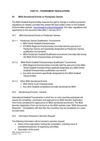 IBSA Goalball Rules 2014-2017
(Version 1.0.4)
PART B – TOURNAMENT REGULATIONS
43 IBSA Sanctioned Events or Paralympic Games
The IBSA Goalball Subcommittee reserves the right to change or modify tournament
regulations as needed, provided they present 60 days written notice on the Goalball
Subcommittee website: www.ibsasport.org/sports/goalball. The rules, regulations and
appendices to this document take effect 1 January 2014.
43.1 IBSA Sanctioned Events or Paralympic Games:
43.1.1 Paralympic Games Qualification Tournaments
 IBSA World Goalball Championships
 IPC/IBSA Regional Championships (normally held the year prior to
Paralympic Games and specifically designated as Paralympic Games
qualification tournaments)
 IBSA Paralympic Goalball Qualification tournament (normally held during
the IBSA World Championships and Games)
43.1.2 IBSA World Goalball Championships Qualification Tournaments
 IBSA Regional Championships (normally held the year prior to the IBSA
World Goalball Championships) speficiall designated as a IBSA World
Goalball Championships qualification tournament
 Any other tournament specifically designated by the IBSA Goalball
Subcommittee
43.1.3 Other IBSA Sanctioned Events
 IBSA World Youth Championships
 Any other Goalball competitions formally sanctioned by IBSA
43.2 Sanctioning of Events - General
International Goalball Tournaments in which four or more countries participate will
require the completion, submission and approval of an IBSA Sanction Application
Form to be considered for approval as an IBSA sanctioned tournament. The IBSA
Sanction Application Form can be found on the IBSA website under ”IBSA Documents.
Requests”. Competitions with less than four countries may be considered on a case-
by-case basis.
43.3 Information Required in Sanction Request
The following information will be included a sanction request:
 Name of the organisation hosting the competition, including name of
president/chairperson of organising committee.
 Description of the event.
 