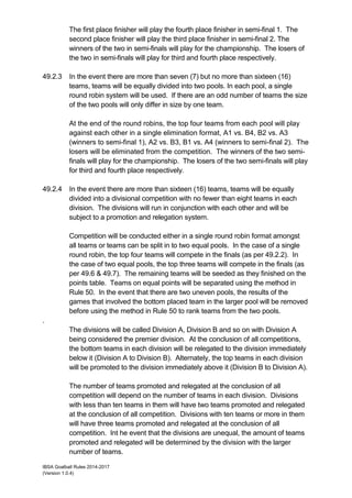IBSA Goalball Rules 2014-2017
(Version 1.0.4)
The first place finisher will play the fourth place finisher in semi-final 1. The
second place finisher will play the third place finisher in semi-final 2. The
winners of the two in semi-finals will play for the championship. The losers of
the two in semi-finals will play for third and fourth place respectively.
49.2.3 In the event there are more than seven (7) but no more than sixteen (16)
teams, teams will be equally divided into two pools. In each pool, a single
round robin system will be used. If there are an odd number of teams the size
of the two pools will only differ in size by one team.
At the end of the round robins, the top four teams from each pool will play
against each other in a single elimination format, A1 vs. B4, B2 vs. A3
(winners to semi-final 1), A2 vs. B3, B1 vs. A4 (winners to semi-final 2). The
losers will be eliminated from the competition. The winners of the two semi-
finals will play for the championship. The losers of the two semi-finals will play
for third and fourth place respectively.
49.2.4 In the event there are more than sixteen (16) teams, teams will be equally
divided into a divisional competition with no fewer than eight teams in each
division. The divisions will run in conjunction with each other and will be
subject to a promotion and relegation system.
Competition will be conducted either in a single round robin format amongst
all teams or teams can be split in to two equal pools. In the case of a single
round robin, the top four teams will compete in the finals (as per 49.2.2). In
the case of two equal pools, the top three teams will compete in the finals (as
per 49.6 & 49.7). The remaining teams will be seeded as they finished on the
points table. Teams on equal points will be separated using the method in
Rule 50. In the event that there are two uneven pools, the results of the
games that involved the bottom placed team in the larger pool will be removed
before using the method in Rule 50 to rank teams from the two pools.
.
The divisions will be called Division A, Division B and so on with Division A
being considered the premier division. At the conclusion of all competitions,
the bottom teams in each division will be relegated to the division immediately
below it (Division A to Division B). Alternately, the top teams in each division
will be promoted to the division immediately above it (Division B to Division A).
The number of teams promoted and relegated at the conclusion of all
competition will depend on the number of teams in each division. Divisions
with less than ten teams in them will have two teams promoted and relegated
at the conclusion of all competition. Divisions with ten teams or more in them
will have three teams promoted and relegated at the conclusion of all
competition. Int he event that the divisions are unequal, the amount of teams
promoted and relegated will be determined by the division with the larger
number of teams.
 