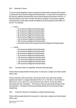 IBSA Goalball Rules 2014-2017
(Version 1.0.4)
49.3 Seeding of Teams
To ensure equal weighting of pools at regional championships, seeding will be based
on placement at the previous Regional Championships. If a team did not compete in a
the previous regional championships they would be placed at the bottom of the list. If
the event there is more than one team that did not compete in the previous regoinal
champsionships, those teams would be seeded by draw and placed at the bottom of
the list. For example:
 Pool A
o 1st at previous Regional Championships
o 4th at previous Regional Championships
o 5th at previous Regional Championships
o 8th at previous Regional Championships
o 9th at previous Regional Championships
o 13th at previous Regional Championships
o 16th at previous Regional Championships
o New team that did not compete at previous Regoinal Champsionships
 Pool B
o 2nd at previous Regional Championships
o 3rd at previous Regional Championships
o 6th at previous Regional Championships
o 7th at previous Regional Championships
o 10th at previous Regional Championships
o 11th at previous Regional Championships
o 14th at previous Regional Championships
o 15th at previous Regional Championships
49.4 Format for Men’s Competition at World Championships
Teams will be equally divided into two pools. In each pool, a single round robin system
will be used.
At the conclusion of the round robin, the top four teams from each pool will play
against each other in a single elimination format. A1 vs. B4, B2 vs. A3 (winners to
semi-final 1), A2 vs. B3, B1 vs. A4 (winners to semi-final 2). The losers will be
eliminated from the competition. The winners of the two semi-finals will play for the
championship. The losers of the two semi-finals will play for third and fourth place
respectively.
49.5 Format for Women’s Competition at World Championships
Teams will be equally divided into two pools. In each pool, a single round robin system
will be used.
 