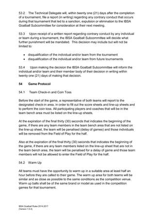 IBSA Goalball Rules 2014-2017
(Version 1.0.4)
53.2 The Technical Delegate will, within twenty one (21) days after the completion
of a tournament, file a report (in writing) regarding any contrary conduct that occurs
during that tournament that led to a sanction, expulsion or elimination to the IBSA
Goalball Subcommittee for consideration at their next meeting.
53.3 Upon receipt of a written report regarding contrary conduct by any individual
or team during a tournament, the IBSA Goalball Subcommittee will decide what
further punishment will be mandated. This decision may include but will not be
limited to:
 disqualification of the individual and/or team from the tournament
 disqualification of the individual and/or team from future tournaments
53.4 Upon making the decision the IBSA Goalball Subcommittee will inform the
individual and/or team and their member body of their decision in writing within
twenty one (21) days of making that decision.
54 Game Protocol
54.1 Team Check-in and Coin Toss
Before the start of the game, a representative of both teams will report to the
designated check-in area, in order to fill out the score sheets and line-up sheets and
to perform the coin toss. All participating players and coaches that will be in the
team bench area must be listed on the line-up sheets.
At the expiration of the final thirty (30) seconds that indicates the beginning of the
game, if there are any team members in the team bench area that are not listed on
the line-up sheet, the team will be penalised (delay of games) and those individuals
will be removed from the Field of Play for the half.
Also at the expiration of the final thirty (30) seconds that indicates the beginning of
the game, if there are any team members listed on the line-up sheet that are not in
the team bench area, the team will be penalised for a delay of game and those team
members will not be allowed to enter the Field of Play for the half.
54.2 Warm Up
All teams must have the opportunity to warm up in a suitable area at least half an
hour before they are called to their game. The warm up area for both teams will be
similar and as close as possible to the same conditions as the competition venue.
Warm up balls shall be of the same brand or model as used in the competition
games for that tournament.
 