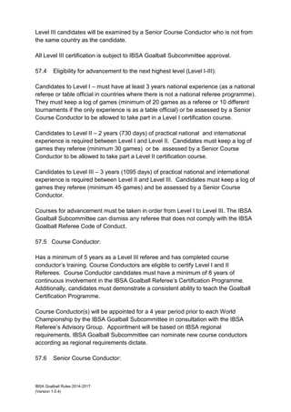 IBSA Goalball Rules 2014-2017
(Version 1.0.4)
Level III candidates will be examined by a Senior Course Conductor who is not from
the same country as the candidate.
All Level III certification is subject to IBSA Goalball Subcommittee approval.
57.4 Eligibility for advancement to the next highest level (Level I-III):
Candidates to Level I – must have at least 3 years national experience (as a national
referee or table official in countries where there is not a national referee programme).
They must keep a log of games (minimum of 20 games as a referee or 10 different
tournaments if the only experience is as a table official) or be assessed by a Senior
Course Conductor to be allowed to take part in a Level I certification course.
Candidates to Level II – 2 years (730 days) of practical national and international
experience is required between Level I and Level II. Candidates must keep a log of
games they referee (minimum 30 games) or be assessed by a Senior Course
Conductor to be allowed to take part a Level II certification course.
Candidates to Level III – 3 years (1095 days) of practical national and international
experience is required between Level II and Level III. Candidates must keep a log of
games they referee (minimum 45 games) and be assessed by a Senior Course
Conductor.
Courses for advancement must be taken in order from Level I to Level III. The IBSA
Goalball Subcommittee can dismiss any referee that does not comply with the IBSA
Goalball Referee Code of Conduct.
57.5 Course Conductor:
Has a minimum of 5 years as a Level III referee and has completed course
conductor’s training. Course Conductors are eligible to certify Level I and II
Referees. Course Conductor candidates must have a minimum of 8 years of
continuous involvement in the IBSA Goalball Referee’s Certification Programme.
Additionally, candidates must demonstrate a consistent ability to teach the Goalball
Certification Programme.
Course Conductor(s) will be appointed for a 4 year period prior to each World
Championship by the IBSA Goalball Subcommittee in consultation with the IBSA
Referee’s Advisory Group. Appointment will be based on IBSA regional
requirements. IBSA Goalball Subcommittee can nominate new course conductors
according as regional requirements dictate.
57.6 Senior Course Conductor:
 