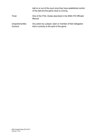 IBSA Goalball Rules 2014-2017
(Version 1.0.4)
ball on or out of the court once they have established control
of the ball and the game clock is running.
Timer One of the ITOs. Duties described in the IBSA ITO Officials’
Manual
Unsportsmanlike
Conduct
Any action by a player, team or member of their delegation
that is contrary to the spirit of the game.
 