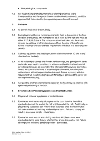 IBSA Goalball Rules 2014-2017
(Version 1.0.4)
 No toxicological components
4.2 For major championship tournaments (Paralympic Games, World
Championships and Paralympic Games qualification tournaments), an IBSA
approved ball determined by the organising committee will be used.
5 Uniforms
5.1 All players must wear a team jersey.
5.2 Each player must have a number permanently fixed to the centre of the front
and back of the jersey. The numbers will be at least 20 cms high and must be
either 1,2,3,4,5,6,7,8 or 9. The number must not be tucked into the shorts,
covered by padding, or otherwise obscured from the view of the referees.
Failure to comply with any of these requirements will result in a delay of game
penalty.
5.3 Clothing, equipment and padding must not extend more than 10 cms in any
direction from the body.
5.4 At the Paralympic Games and World Championships, the game jersey, pants
and socks worn by all competitors on a team must be identical and meet all
advertising standards as required by the International Paralympic Committee.
Due to the contractual nature of advertising requirements, non-compliant
uniform items will not be permitted on the court. Failure to comply with this
requirement will result in a team penalty for delay of game and the player will
not be permitted to play.
5.5 Any padding or other external items placed on the head may not interfere with
eyeshade positioning or function.
6 Eyeshades/Eye Patches/Eyeglasses and Contact Lenses
6.1 Players will not wear eyeglasses or contact lenses.
6.2 Eyeshades must be worn by all players on the court from the time of the
eyeshade check at the start of the half until the end of the half. Additionally, a
player being substituted can remove their eyeshade once their substitution
has been announced and they are leaving the court. Failure to comply will
result in a personal penalty – Eyeshades.
6.3 Eyeshades must also be worn during over time. All players must wear
eyeshades during extra throws, whether they are on the court or not. Failure
to comply will result in a personal penalty – Eyeshades.
 