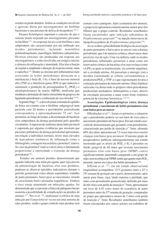 98
9898989898 Arquivos Catarinenses de Medicina Vol. 36, no
. 1, de 2007
resultar na perda dentária.Ambas as condições envolvem
a agressão direta por microrganismos do biofilme
bacteriano e mecanismos de defesa do hospedeiro (10,11)
.
Ensaios histológicos suportam o conceito de que o
sistema imune responde aos microrganismos presentes
no biofilme (12)
.As respostas locais a este biofilme e seus
subprodutos são caracterizadas por um infiltrado nos
tecidos periodontais, incluindo neutrófilos
polimorfonucleares, macrófagos, linfócitos e plasmócitos.
Diversas citocinas são produzidas em resposta aos
microrganismos, e estão envolvidas em estágios iniciais
e efetores da inflamação e imunidade. Elas têm a função
de regular a amplitude e duração da resposta imune, inata
e específica (13)
. Dentre as citocinas pró-inflamatórias mais
associadas às lesões periodontais destacam-se a
interleucina 1-beta (IL 1-b), o fator de necrose tumoral
alfa (TNF-a) e interferon gama (IFN-ã) que induzem e
aumentam a produção de prostaglandina E2
(PGE2
) e
metaloproteinases de matriz (MPM), moléculas que
modulamadestruiçãodematrizextracelulardagengivaedo
ligamento periodontal e a reabsorção de osso alveolar (14,15)
.
Segundo Page (15)
, a área ulcerada estimada do epitélio
da bolsa em contato com o biofilme subgengival num
paciente com 28 dentes e periodontite generalizada
corresponderia a aproximadamente 72 cm2
. Isso
permitiria,aolongodotempo,adisseminaçãodebactérias
e/ou subprodutos da doença periodontal pelo aparelho
circulatório.Arepercussão sistêmica desta infecção bucal
é suportada por algumas evidências que mostram que
pacientes portadores de doença periodontal apresentam,
em relação a indivíduos normais, níveis mais elevados
de marcadores sistêmicos de inflamação como o
fibrinogênio, contagem leucocitária e proteína C reativa.
No caso da proteína C reativa o nível sérico é diretamente
proporcional à intensidade e extensão da doença
periodontal (16)
.
Estudos em animais prenhos demonstraram que
quando induzida uma infecção aguda, quer seja através
da administração de bactérias e/ou seus produtos,
puderam-se observar episódios indesejáveis durante o
período gestacional como aborto espontâneo, trabalho
de parto prematuro, baixo peso ao nascimento, retardo
do crescimento fetal e anomalias esqueléticas. Embora
o risco esteja aumentado em infecções agudas, foi
demonstrado que a exposição crônica de patógenos bucais
aumenta a possibilidade de complicações na prenhez de
animais (17)
. Yeo et al. (18)
, analisaram os efeitos de uma
infecção por Campylobacter rectus em uma amostra de
ratas prenhas, sendo o grupo controle ratas prenhas sem
contato com o patógeno. Após a eutanásia dos animais,
o grupo teste apresentou estatisticamente menor peso dos
filhotes que o grupo controle. Resultados semelhantes
foram encontrados após infecção subcutânea de
Porphyromonas gingivalis(19)
ou injeção intravenosa de
lipopolissacarídeos de Porphyromonas gingivalis (20)
.
Ao se avaliar a plausibilidade biológica da associação
do parto prematuro e baixo peso ao nascer com a doença
periodontal, que é de natureza crônica, observamos duas
possíveis vias de ação. Uma via indireta, onde os tecidos
periodontais inflamados passariam a atuar como um
reservatório crônico de bactérias e/ou suas toxinas (como
o LPS), as quais se translocariam, via corrente sanguínea,
até a cavidade uterina. Ali passariam a interagir com a
decídua estimulando as células corioamniônicas a
produzirem PGE2
e TNF-a o que supostamente levaria a
contração prematura do músculo uterino. Outra hipótese
seria uma via direta onde os próprios sítios periodontais
produziriam mediadores inflamatórios e estes, através
da circulação passariam a atuar como fonte sistêmica
potencial de citocinas fetotóxicas (7,21-25)
.
Associações Epidemiológicas entre doença
periodontal e nascimento de bebês prematuros e/ou
com baixo peso ao nascer
Offenbacher et al (1)
, foram os primeiros a relatarem
que a periodontite poderia ser um fator de risco para o
nascimento prematuro de baixo peso. Em um estudo caso-
controle demonstraram que gestantes com periodontite,
caracterizada por perda de inserção e” 3mm, afetando
60% dos sítios, apresentavam 7,5 vezes mais risco a terem
crianças com baixo peso ao nascer. O mesmo grupo de
pesquisadores publicou subsequentemente um estudo
mostrando que os níveis de PGE2
e IL-1 presentes no
fluido gengival de 48 mães que tiveram nascimento
prematuro e/ou com baixo peso (NPBP) esteve
significativamente aumentado comparado a um grupo de
mãessemocorrênciadeNPBP,sendoquequantomaisPGE2
presente, menor era o peso dos bebês prematuros (26)
.
Jeffcoat et al. (27)
, em um estudo observacional
longitudinal acompanhou 1313 gestantes entre a 21ª e
24ª semana de gestação até o parto, demonstrando, após
ajuste para fumo, raça, idade materna e paridade, que
mães com periodontite generalizada, definida por mais
de três sítios com perda de inserção e” 3mm, apresentaram
um risco de 4,45 vezes maior de ocorrência de parto
prematuro antes da 37ª semana de gestação, comparadas
ao grupo que apresentava menos de 3 sítios com perda
de inserção e” 3mm. Resultados semelhantes também
foram encontrados por outros autores em trabalhos de
Doença periodontal materna e nascimento prematuro e de baixo peso
 