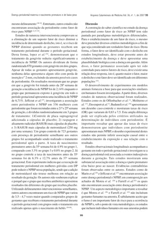 99
Arquivos Catarinenses de Medicina Vol. 36, no
. 1, de 2007 9999999999
mesmo delineamento (28-32)
. Entretanto, outros estudos não
encontraram associação da periodontite como fator de
risco para NPBP (3,33-35)
.
Estudos de natureza intervencionista comprovam se
a eliminação de um suposto fator de risco diminui a
incidência de determinado desfecho, isto é, se o risco de
NPBP diminui quando as gestantes recebem um
tratamento periodontal durante o período gestacional.
Desta forma, lopez et al.(36)
, demonstraram que o
tratamento da gengivite reduziu significativamente a
incidência de NPBP. Os autores dividiram de forma
randomizada870gestantescomgengiviteemdoisgrupos.
Apesar de todas as gestantes apresentarem gengivite,
nenhuma delas apresentava algum sítio com perda de
inserção e” 2 mm, excluindo da amostra possíveis casos
de periodontite. Os resultados mostraram que no grupo
em que a gengivite foi tratada antes da 28ª semana de
gestação a incidência de NPBP foi de 2,14% enquanto o
grupo que permaneceu exposto à gengivite em todo o
período gestacional apresentou uma incidência de NPBP
de 6,71%. Jeffcoat et al.(37)
, investigaram a associação
entre periodontite e NPBP em 336 mulheres com
periodontite que foram recrutadas entre a 21ª e 25ª semana
de gestação, e divididas randomizadamente em 3 grupos
de tratamento: 1)Controle de placa supragengival
adicionada a cápsulas de placebo; 2) raspagem e
alisamento radicular (RASUB) mais cápsulas de placebo;
e 3) RASUB mais cápsulas de metronidazol (250 mg
por uma semana). Um grupo controle de 723 gestantes
com presença de periodontite semelhante aos outros
grupos foi acompanhado sendo realizado o tratamento
periodontal após o parto. A taxa de nascimentos
prematuros antes da 35a
semana foi de 4.9% no grupo 1,
comparado com 3.3% no grupo 3 e 0.8% no grupo 2. Já
no grupo controle a taxa de nascimentos antes da 35a
semanas foi de 6.3% e 12,7% antes da 37a
semana
gestacional. Este experimento indicou que a execução de
tratamento periodontal em mulheres grávidas com DP
pode reduzir o NPBP nessa população, sendo que a adição
de metronidazol não trouxe melhoras em relação ao
resultado da gestação. Os autores não souberam explicar
o porquê que o grupo que recebeu antibiótico apresentou
resultados tão diferentes do grupo que recebeu placebo.
Utilizando delineamentos intervencionistas semelhantes,
outros autores encontraram um risco de NPBP que variou
de 3,5 – 4,7 vezes maior quando comparados grupos de
gestantes que recebiam o tratamento periodontal durante
o período gestacional com grupos onde o tratamento era
realizado apenas após o nascimento do bebês (38-40)
.
Discussão
A construção do saber científico no estudo da doença
periodontal como fator de risco ao NPBP tem sido
pautada por paradigmas metodológicos diferenciados.
Para o estabelecimento de um fator de risco, o mesmo
deve preencher diversos critérios metodológicos a fim de
que seja considerado um verdadeiro fator de risco. Desta
forma, o fator deve ser identificado com o desfecho em
estudos longitudinais, deve estar presente antes do
estabelecimento da doença e deve apresentar uma
plausibilidade biológica com a doença em questão.Além
disso, o fator permanece associado após ter sido
controlado para outros fatores de risco, deve existir uma
relação dose-resposta, isto é, quanto maior o fator, maior
o desfecho e este fator deve ser identificado em diferentes
populações (41)
.
O desenvolvimento de experimentos em modelos
animais forneceu a base para que associações similares
em humanos fossem investigadas.Apartir disto, diversos
estudos de natureza observacional foram realizados.
Estudos como os de Offenbacher et al.(1)
, Moliterno et
al. (31)
, Davenport et al.(3)
, Buduneli et al. (34)
apresentaram
um desenho caso-controle e mostraram taxas de risco
(OR) que variaram de 0,83 a 7,5. Esta ampla diferença
pode ser explicada pelos critérios utilizados na
determinação de indivíduos com periodontite. É
importante ressaltar que apesar das taxas de risco
demonstrarem que indivíduos com periodontite
apresentaram mais NPBP, o desenho experimental destes
estudos não permite inferir associação causal entre o
estabelecimento da exposição e sua relação com o
resultado.
Estudos observacionais longitudinais acompanham a
gestante em todo o período gestacional e investigam se a
doença periodontal está associada a eventos indesejáveis
durante a gestação. Tais estudos mostraram uma
substancial associação entre a doença e parto prematuro
e/ou baixo peso ao nascer. Evidências contraditórias
foram observadas entre os autores. Estudos como de
Marin et al.(29)
e Jeffcoat et al.(27)
encontraram associação
entre doença periodontal e NPBP, em contraposição aos
achados de Moreu et al. (28)
e Farrell et al.(42)
os quais
não encontraram associação entre doença periodontal e
NPBP. Um aspecto metodológico importante a ressaltar
é que Moreu et al. (28)
e Farrell et al. (42)
não incluíram
gestantes fumantes na amostra. É sabidamente aceito que
o fumo é um importante fator de risco para a ocorrência
de NPBP e, sob o ponto de vista metodológico, os estudos
queincluemindivíduosfumantesemsuasamostraspodem
Doença periodontal materna e nascimento prematuro e de baixo peso
 