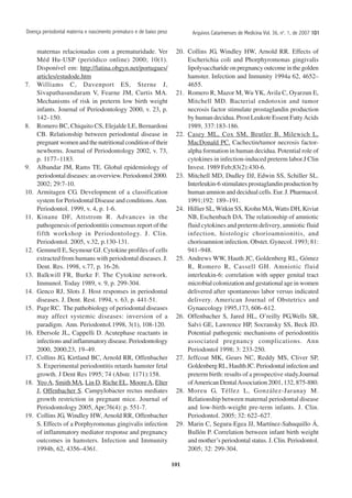 101
Arquivos Catarinenses de Medicina Vol. 36, no
. 1, de 2007 101101101101101
maternas relacionadas com a prematuridade. Ver
Méd Hu-USP (periódico online) 2000; 10(1).
Disponível em: http://latina.obgyn.net/portugues/
articles/estudode.htm
7. Williams C, Davenport ES, Sterne J,
Sivapathasundaram V, Fearne JM, Curtis MA.
Mechanisms of risk in preterm low birth weight
infants. Journal of Periodontology 2000, v. 23, p.
142–150.
8. Romero BC, Chiquito CS, Elejalde LE, Bernardoni
CB. Relationship between periodontal disease in
pregnant women and the nutritional condition of their
newborns. Journal of Periodontology 2002, v. 73,
p. 1177–1183.
9. Albandar JM, Rams TE. Global epidemiology of
periodontal diseases: an overview. Periodontol 2000.
2002; 29:7-10.
10. Armitagen CG. Development of a classification
system for Periodontal Disease and conditions.Ann.
Periodontol. 1999, v. 4, p. 1-6.
11. Kinane DF, Attstrom R. Advances in the
pathogenesis of periodontitis consensus report of the
fifth workshop in Periodontology. J. Clin.
Periodontol. 2005, v.32, p.130-131.
12. Gemmell E, Seymour GJ. Cytokine profiles of cells
extracted from humans with periodontal diseases. J.
Dent. Res. 1998, v.77, p. 16-26.
13. Balkwill FR, Burke F. The Cytokine network.
Immunol. Today 1989, v. 9, p. 299-304.
14. Genco RJ, Slots J. Host responses in periodontal
diseases. J. Dent. Rest. 1994, v. 63, p. 441-51.
15. Page RC. The pathobiology of periodontal diseases
may affect systemic diseases: inversion of a
paradigm. Ann. Periodontol.1998, 3(1), 108-120.
16. Ebersole JL, Cappelli D. Acutephase reactants in
infections and inflammatory disease. Periodontology
2000, 2000,23, 19–49.
17. Collins JG, Kirtland BC, Arnold RR, Offenbacher
S. Experimental periodontitis retards hamster fetal
growth. J Dent Res 1995; 74 (Abstr. 1171):158.
18. YeoA, Smith MA, Lin D, Riche EL, MooreA, Elter
J, Offenbacher S. Campylobacter rectus mediates
growth restriction in pregnant mice. Journal of
Periodontology 2005, Apr;76(4): p. 551-7.
19. Collins JG, Windley HW, Arnold RR, Offenbacher
S. Effects of a Porphyromonas gingivalis infection
of inflammatory mediator response and pregnancy
outcomes in hamsters. Infection and Immunity
1994b, 62, 4356–4361.
20. Collins JG, Windley HW, Arnold RR. Effects of
Escherichia coli and Phorphyromonas gingivalis
lipolysaccharide on pregnancy outcome in the golden
hamster. Infection and Inmunity 1994a 62, 4652–
4655.
21. Romero R, Mazor M, Wu YK, Avila C, Oyarzun E,
Mitchell MD. Bacterial endotoxin and tumor
necrosis factor stimulate prostaglandin production
by human decidua. Prost Leukotr Essent FattyAcids
1989, 337:183-186.
22. Casey ML, Cox SM, Beutler B, Milewich L,
MacDonald PC. Cachectin/tumor necrosis factor-
alpha formation in human decidua. Potential role of
cytokines in infection-induced preterm labor.J Clin
Invest. 1989 Feb;83(2):430-6.
23. Mitchell MD, Dudley DJ, Edwin SS, Schiller SL.
Interleukin-6 stimulates prostaglandin production by
human amnion and decidual cells. Eur. J. Pharmacol.
1991;192: 189–191.
24. Hillier SL, Witkin SS, Krohn MA,Watts DH, Kiviat
NB, Eschenbach DA. The relationship of amniotic
fluid cytokines and preterm delivery, amniotic fluid
infection, histologic chorioamnionitis, and
chorioamnion infection. Obstet. Gynecol. 1993; 81:
941–948.
25. Andrews WW, Hauth JC, Goldenberg RL, Gómez
R, Romero R, Cassell GH. Amniotic fluid
interleukin-6: correlation with upper genital tract
microbial colonization and gestational age in women
delivered after spontaneous labor versus indicated
delivery. American Journal of Obstetrics and
Gynaecology 1995,173, 606–612.
26. Offenbacher S, Jared HL, O’reilly PG,Wells SR,
Salvi GE, Lawrence HP, Socransky SS, Beck JD.
Potential pathogenic mechanisms of periodontitis
associated pregnancy complications. Ann
Periodontol 1998; 3: 233-250.
27. Jeffcoat MK, Geurs NC, Reddy MS, Cliver SP,
Goldenberg RL, Haulth JC. Periodontal infection and
preterm birth: results of a prospective study.Journal
ofAmerican DentalAssociation 2001, 132, 875-880.
28. Moreu G, Téllez L, González-Jaranay M.
Relationship between maternal periodontal disease
and low-birth-weight pre-term infants. J. Clin.
Periodontol. 2005; 32: 622–627.
29. Marin C, Segura-Egea JJ, Martínez-Sahuquillo Á,
Bullón P. Correlation between infant birth weight
and mother’s periodontal status. J. Clin. Periodontol.
2005; 32: 299-304.
Doença periodontal materna e nascimento prematuro e de baixo peso
 