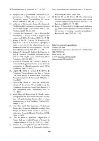 102
102102102102102 Arquivos Catarinenses de Medicina Vol. 36, no
. 1, de 2007
30. Rajapakse PS, Nagarathne M, Chandrasekra KB,
Dasanayake AP.Periodontal Disease and
Prematurity among Non-smoking Sri Lankan
Women..J Dent Res 2005, 84(3):274-277.
31. Moliterno LFM, Monteiro B, da Silva Figueredo
CM, Fischer RG.Association between periodontitis
and low birth weight: a case–control study. J. Clin.
Peridontol. 2005; 32: 886–890.
32. Dortbudak O, Eberhardt R, Ulm M, Persson GR.
Periodontitis, a marker of risk in pregnancy for
preterm birth. J Clin Periodontol 2005; 32: 45–52.
33. Moore S, Ide M., Coward PY, Randhawa M,
Borkowska E, Baylis R, Wilson RF. A prospective
study to investigate the relationship between
periodontal disease and adverse pregnancy outcome.
British Dental Journal 2004; 197: 251–258.
34. Buduneli N, Baylas H, Buduneli E, Turkoglu O,
Kose T, Dahlen G: Periodontal infections and pre-
term low birth weight: a case-control study. J Clin
Periodontol 2005; 32: 174–181.
35. Skuldbol T, Johansen KH, Dahlén G, Stoltze K,
Holmstrup P. Is pre-term labour associated with
periodontitis in a Danish maternity ward? J Clin
Periodontal 2006; 33: 177–183
36. López NJ, -Silva I, -Ipinza J, Gutiérrez J.
Periodontal Therapy Reduces the Rate of Preterm
Low Birth Weight in Women With Pregnancy-
Associated Gingivitis. .J. Periodontol. 2005; 76 (11):
2144-2153.
37. Jeffcoat MK, Hauth JC, Geurs NC, Reddy MS,
Cliver SP, Hodgkins PM & Goldenberg RI.
Periodontal Disease and Preterm Birth: Results of a
Pilot Intervention Study. J Periodontol 2003; 74:
1214-1218.
38. Mitchell-Lewis D, Engebretson SP, Chen J, Lamster
IB, Papapanou PN. Periodontal infections and pre-
term birth: early findings from a cohort of young
minority women in NewYork Eur. J. Oral Sci. 2001;
109(1): 34-39.
39. López NJ, Smith PC, Gutierrez J. Periodontal
Therapy May Reduce the Risk of Preterm Low Birth
Weight in Women With Peridotal Disease: A
randomized Controlled Trial. J. Periodontol. 2002;
73(8): 911-924.
40. López NJ, Smith PC, Gutierrez J. Higher Risk of
Preterm Birth and Low Birth Weight in Women with
PeriodontalDisease.J.Dent.Res.2002;81(1):58-63.
41. Baelum, V. The epidemiology of destructive
periodontal disease (Tese de Doutorado). Aarthus,
University of Aarthus, 190p, 1998.
42. Farrell M, Ide M, Wilson RF. The relationship
between maternal periodontitis, adverse pregnancy
outcome and miscarriage in never smokers. J Clin
Periodontol 2006; 33: 115–120.
43. Hujoel PP, Drangsholt M, Spiekerman C, DeRouen
TA. Periodontitis-systemic disease associations in
the presence of smoking—causal or coincidental?
Periodontol. 2000. 2002; 30: 51-60.
Endereço para correspondência:
Eduardo Machado
Rua Francisco Trevisan, no. 20, Bairro Na
Sra
de Lourdes
CEP: 97050-230
Santa Maria – RS
E-mail: machado.rs@bol.com.br
eduessemesmo@hotmail.com
Doença periodontal materna e nascimento prematuro e de baixo peso
 