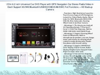 Functions: High Resolution Capacitive
Touch Screen. Support GPS Navigation,
in dash Car Video/Radio/Audio, Mirror
Link, 3G, WiFi, Bluetooth, OBD2, DVR,
USB, SD, iPod, Subwoofer, Steering
Wheel Control and Rear Camera.
Advantage 1: The latest pure Android
4.4 Operating System; T3 Cortex A7
Cores 1.2 Ghz; Fast Response, Built in
DDR3 1GB RAM, 16GB NAND Flash.
Advantage 2: Support Steering Wheel
Control & Bluetooth. Built-in
microphone & speakers, you can change
music and volume via steering wheel
control to make driving safer. Hands-
free phone calls for your safety.
Advantage 3: Support 1080P,Vivid
Color Display. Clearer Screen, Better
Display, Brighter Color. Support Video
Player in major video sites.
Advantage 4: Fast and free shipping
service. We will deal the order within
48 hours and deliver it by DHL. You can
get it within one week. Excellent
Customer Service and High Quality with
1Year Factory Warranty.
2 Din 6.2 inch Universal Car DVD Player with GPS Navigation Car Stereo Radio/Video in
Dash Support 3G/Wifi/Bluetooth/USB/SD/OBD/DAB/SWC Full Functions + HD Backup
Camera
 