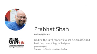 Prabhat Shah
Online Seller UK
Finding the right products to sell on Amazon and
best practise selling techniques
@onlineselleruk
https://www.slideshare.net/daytodayebay
 