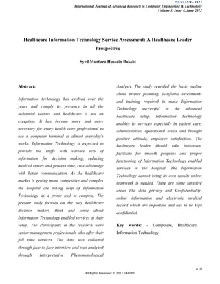 ISSN: 2278 – 1323
                                    International Journal of Advanced Research in Computer Engineering & Technology
                                                                                        Volume 1, Issue 4, June 2012




   Healthcare Information Technology Service Assessment: A Healthcare Leader
                                                   Prospective

                                        Syed Murtuza Hussain Bakshi




Abstract:                                                         Analysis. The study revealed the basic outline
                                                                  about proper planning, justifiable investments
Information technology has evolved over the
                                                                  and training required to make Information
years and comply its presence in all the
                                                                  Technology       successful    in     the    advanced
industrial sectors and healthcare is not an
                                                                  healthcare      setup.    Information       Technology
exception. It has become more and more
                                                                  enables its services especially in patient care,
necessary for every health care professional to
                                                                  administrative, operational areas and brought
use a computer terminal at almost everyday's
                                                                  positive attitude, employee satisfaction. The
works. Information Technology is expected to
                                                                  healthcare      leader    should    take    initiatives,
provide     the   staffs   with    various      sets   of
                                                                  facilitate for smooth progress and proper
information for decision making, reducing
                                                                  functioning of Information Technology enabled
medical errors and process time, cost advantage
                                                                  services in the hospital. The Information
with better communication. As the healthcare
                                                                  Technology cannot bring its own results unless
market is getting more competitive and complex
                                                                  teamwork is needed. There are some sensitive
the hospital are taking help of Information
                                                                  areas like data privacy and Confidentiality,
Technology as a prime tool to compete. The
                                                                  online information and electronic medical
present study focuses on the way healthcare
                                                                  record which are important and has to be kept
decision    makers     think      and   sense     about
                                                                  confidential
Information Technology enabled services at their
setup. The Participants in the research were                      Key     words:     -     Computers,     Healthcare,
senior management professionals who offer their                   Information Technology.
full time services. The data was collected
through face to face interview and was analyzed
through       Interpretative       Phenomenological


                                                                                                                      410
                                             All Rights Reserved © 2012 IJARCET
 