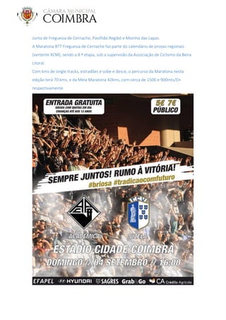 Junta de Freguesia de Cernache, Pavilhão Regibó e Moinho das Lapas.
A Maratona BTT Freguesia de Cernache faz parte do calendário de provas regionais
(vertente XCM), sendo a 8.ª etapa, sob a supervisão da Associação de Ciclismo da Beira
Litoral.
Com kms de single tracks, estradões e sobe e desce, o percurso da Maratona nesta
edição terá 70 kms, e da Meia Maratona 42kms, com cerca de 1500 e 900mts/D+
respectivamente
 