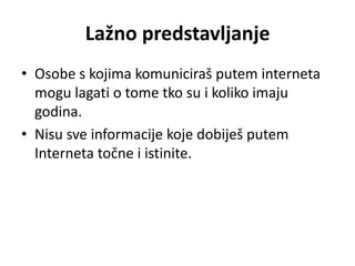 Lažno predstavljanje
• Osobe s kojima komuniciraš putem interneta
  mogu lagati o tome tko su i koliko imaju
  godina.
• Nisu sve informacije koje dobiješ putem
  Interneta točne i istinite.
 