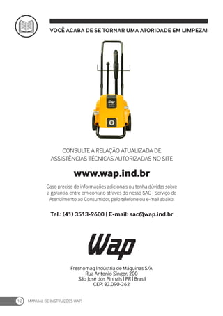 MANUAL DE INSTRUÇÕES WAP.
12
VOCÊ ACABA DE SE TORNAR UMA ATORIDADE EM LIMPEZA!
Fresnomaq Indústria de Máquinas S/A
Rua Antonio Singer, 200
São José dos Pinhais | PR | Brasil
CEP: 83.090-362
CONSULTE A RELAÇÃO ATUALIZADA DE
ASSISTÊNCIAS TÉCNICAS AUTORIZADAS NO SITE
www.wap.ind.br
Caso precise de informações adicionais ou tenha dúvidas sobre
a garantia, entre em contato através do nosso SAC - Serviço de
Atendimento ao Consumidor, pelo telefone ou e-mail abaixo:
Tel.: (41) 3513-9600 | E-mail: sac@wap.ind.br
 
