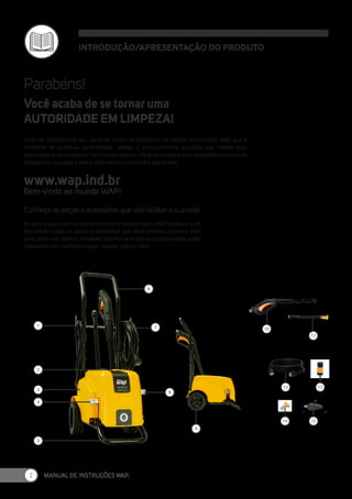 MANUAL DE INSTRUÇÕES WAP.
2
INTRODUÇÃO/APRESENTAÇÃO DO PRODUTO
1
2
3
4
5
6
9
7
8
11
13
14 15
10
12
Parabéns!
Você vai descobrir no seu dia-a-dia, todos os benefícios de utilizar um produto WAP, que é
sinônimo de potência, durabilidade, design e principalmente soluções que trazem mais
praticidade e desempenho com menor esforço. Dê boas vindas a esse verdadeiro parceiro da
limpeza em sua casa e tenha mais tempo para você e sua família.
Bem-vindo ao mundo WAP!
www.wap.ind.br
Você acaba de se tornar uma
AUTORIDADE EM LIMPEZA!
Conheça as peças e acessórios que vão facilitar a sua vida
Ao abrir a caixa você vai encontrar todo o respeito que a WAP dedica a você.
Aqui estão todas as peças e acessórios que você precisa conhecer bem
para obter um melhor resultado. Confira se todos os componentes estão
presentes e em perfeito estado. Depois, mãos a obra.
 