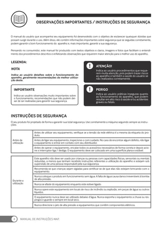 MANUAL DE INSTRUÇÕES WAP.
4
Indica ao usuário detalhes sobre o funcionamento do
aparelho, geralmente recomendações da melhor utiliza-
ção deste.
Indica ao usuário observações muito importantes sobre
o funcionamento, recomendações que não podem dei-
xar de ser realizadas para garantir sua segurança.
NOTA
LEGENDA:
IMPORTANTE
ATENÇÃO!
PERIGO
Indica ao usuário procedimentos que reque-
rem muita atenção, pois podem trazer riscos
ao aparelho e também a saúde do usuário se
não realizados corretamente.
Indica ao usuário práticas inseguras quanto
ao funcionamento do aparelho, que podem
resultar em alto risco à saúde e/ou acidentes
graves ou fatais.
O manual do usuário que acompanha seu equipamento foi desenvolvido com o objetivo de esclarecer quaisquer dúvidas que
possam surgir durante o uso. Além disso, ele contém informações importantes sobre segurança que se seguidas corretamente,
podem garantir o bom funcionamento do aparelho e, mais importante, garantir a sua segurança.
Pensando no consumidor, este manual foi produzido com textos objetivos e claros, imagens e fotos que facilitam o entendi-
mento dos procedimentos descritos e enfatizando observações que requerem maior atenção para o melhor uso do aparelho.
OBSERVAÇÕES IMPORTANTES / INSTRUÇÕES DE SEGURANÇA
O seu produto foi projetado de forma a garantir sua total segurança. Use corretamente a máquina seguindo sempre as instru-
ções.
Antes da
utilização
Antes de utilizar seu equipamento, verifique se a tensão da rede elétrica é a mesma da etiqueta do pro-
duto.
Antes de ligar seu equipamento, inspecione-o com cuidado. No caso de encontrar algum defeito, não ligar
o equipamento e entrar em contato com seu distribuidor.
Antes de operar o equipamento, encaixe todos os acessórios necessários de forma correta e depois acio-
ne o interruptor liga / desliga. O equipamento deve ser colocado em uma superfície plana e estável.
Durante a
utilização
Este aparelho não deve ser usado por crianças ou pessoas com capacidades físicas, sensoriais ou mentais
reduzidas, a menos que tenham recebido instruções referentes a utilização do aparelho e estejam sob
supervisão de uma pessoa responsável pela sua segurança.
Recomenda-se que crianças sejam vigiadas para certificar-se de que elas não estejam brincando com o
equipamento.
Nunca coloque o produto em funcionamento sem água. A falta de água causa danos irreversíveis à bomba
de alta pressão.
Nunca se afaste do equipamento enquanto este estiver ligado.
Nunca opere este equipamento em locais de risco de incêndio ou explosão, em poças de água ou outros
líquidos.
O equipamento nunca deve ser utilizado debaixo d’água. Nunca exponha o equipamento a chuva ou res-
pingos e guarde-o sempre em local seco.
Nunca direcione o jato de alta pressão a equipamentos que contêm componentes elétricos.
INSTRUÇÕES DE SEGURANÇA
 