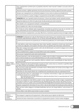 WWW.WAP.IND.BR 5
Durante a
utilização
Use o equipamento somente para os propósitos descritos neste manual. É vedado o uso para outras fi-
nalidades.
Quando acionado, o gatilho apresenta uma força de retrocesso. Portanto, segure firmemente a pistola.
Sempre use o equipamento em ambientes arejados e nunca cubra ou obstrua as entradas de ar.
Em caso de acidente ou quebra, desligue o equipamento da rede elétrica imediatamente.
ATENÇÃO! Não use o aparelho próximo às pessoas, a menos que estejam usando vestuário protetor.
Mantenha distância do orifício de saída do jato de alta pressão para evitar acidentes.
Não trabalhe com o equipamento deitado ou desequilibrado.
Nunca trabalhe sem o filtro de entrada de água.
Em função do motor utilizado neste equipamento, é possível nas primeiras horas de uso perceber um
odor característico de verniz (utilizado para isolação do mesmo) devido ao aquecimento.
Para movimentar o equipamento, use a alça. Não force o movimento quando enroscar em algum objeto.
Sobre a fiação
elétrica, cabos e
plugues
ATENÇÃO! O isolamento do cabo de alimentação deve estar intacto e sem rachaduras. Caso o cabo de ali-
mentação esteja danificado substitua-o em um Serviço Autorizado WAP para evitar acidentes.
O sistema da tomada deve ser preparado por um eletricista qualificado, em conformidade com IEC 60364-
1.
A rede elétrica usada neste equipamento deve incluir aparelho residual de corrente que interrompe a
corrente se a fuga para o terra superar 30 mA por 30 ms ou aparelho que interrompe o aterramento.
Não retire o plugue da tomada puxando-o pelo cabo de alimentação ou tocando no plugue com as mãos
molhadas e / ou pés descalços.
Insira completamente o plugue na tomada elétrica para evitar acidentes.
Nunca puxe o equipamento pelo cabo de alimentação.
Sempre desenrole o cabo de alimentação por completo antes de utilizar o equipamento. Evite comparti-
lhar a mesma tomada com outros eletrodomésticos com alto consumo de energia.
Use tomada separada dos outros aparelhos elétricos, evitando assim a possibilidade de fogo devido ao
excesso de calor.
Evite o desgaste do cabo de alimentação causado por calor, cantos vivos ou cortantes e superfícies áspe-
ras. Não conserte nem danifique o cabo de alimentação.
No caso de ser usada uma extensão, as tomadas macho e fêmea devem ser do tipo à prova d’água, man-
tidas secas e foras do chão.
Extensões em rolos sempre devem ser completamente esticadas para evitar seu superaquecimento.
A extensão deve estar em conformidade com os requisitos mencionados a seguir para dimensionar a
extensão de acordo com o comprimento:
Para extensões até 15m de comprimento, utilize fios de bitola 2,5mm² e, para extensões de 15 até
30m, fios de bitola 4mm².
Devido às condições da rede elétrica, podem ocorrer rápidas quedas de tensão ao ligar o equipamento.
Isto pode ter efeito em outros equipamentos (ex: lâmpada piscar). Estes eventos não devem ocorrer. Se
necessário, entre em contato com a concessionária de energia elétrica local para maiores informações.
Quando o equipamento não estiver em uso, retire o cabo de alimentação da tomada para evitar acidentes.
Não use pinos soltos, plugues ou tomadas danificados sob risco de choque elétrico, curto-circuito e in-
cêndio.
Nunca utilize o cabo elétrico para arrastar ou puxar o produto.
Sobre a
mangueira e
outros
acessórios
Para assegurar a segurança do equipamento, utilize apenas peças originais do fabricante.
Somente encaixe e desencaixe os acessórios no equipamento quando o mesmo estiver desligado.
 