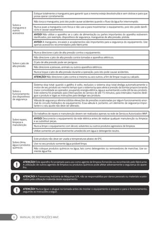 MANUAL DE INSTRUÇÕES WAP.
6
Sobre a
mangueira e
outros
acessórios
Estique totalmente a mangueira para garantir que a mesma esteja desobstruída e sem dobras e para que
possa operar corretamente.
Não torça a mangueira, pois isto pode causar acidentes quando o fluxo da água for interrompido.
Nunca puxe a mangueira com força e não use-a para movimentar o equipamento, pois isto pode danifi-
cá-lo e causar vazamentos.
AVISO! Não utilize o aparelho se o cabo de alimentação ou partes importantes do aparelho estiverem
danificados, por exemplo, dispositivos de segurança, mangueiras de alta pressão, pistola.
AVISO! A mangueira, encaixes e acoplamentos são importantes para a segurança do equipamento. Use
apenas acessórios recomendados pelo fabricante.
Sobre o jato de
alta pressão
Nunca direcione o jato de alta pressão contra o equipamento.
Não direcione o jato de alta pressão contra tomadas e aparelhos elétricos.
O jato de alta pressão pode ser perigoso.
Não direcione a pessoas, animais ou outros aparelhos elétricos.
Nunca toque o jato de alta pressão durante a operação, pois isto pode causar acidentes.
ATENÇÃO! Não direcione o jato contra si mesmo ou aos outros, a fim de limpar roupa ou calçado.
Sobre o
funcionamento
dos dispositivos
de segurança
Sistema stop total: quando o gatilho é solto, exclusivo o sistema stop total desliga automaticamente o
motor de seu produto ao mesmo tempo que o sistema by-pass alivia a pressão da bomba proporcionando
maior comodidade ao operador, poupando energia elétrica, água e aumentando a vida útil da seu produto.
Este sistema foi projetado para interrupções do serviço de até 15 minutos, para intervalos maiores desli-
gue o produto e sigas as instruções para desligar seu produto.
Válvula de segurança: elimina súbitas elevações de pressões ocasionadas por algum funcionamento anor-
mal do circuito hidráulico do equipamento. Essa válvula é, portanto, um elemento de segurança impor-
tante e o seu ajuste não deve ser alterado.
Sobre reparo,
limpeza e
manutenção
Os trabalhos de reparo e manutenção devem ser realizados apenas na rede de Serviços Autorizados WAP.
AVISO! Desconecte o equipamento da rede elétrica antes de realizar qualquer manutenção ou limpeza
e ao substituir peças.
Nunca limpe o equipamento com álcool, solventes ou outros produtos agressivos de limpeza.
Utilize somente um pano levemente umedecido em água e detergente neutro.
Sobre clima,
água e produtos
químicos
Este produto não deve ser usada a temperaturas abaixo de 0°C.
Use no seu produto somente água potável limpa.
Não coloque produtos químicos na água, tais como detergentes ou removedores de manchas. Use so-
mente água fria.
ATENÇÃO! A Fresnomaq Indústria de Máquinas S/A. não se responsabiliza por danos pessoais ou materiais ocasio-
nados pela utilização indevida deste equipamento.
ATENÇÃO! Este aparelho foi projetado para uso como agente de limpeza fornecido ou reconhecido pelo fabricante.
A utilização de outros agentes de limpeza ou produtos químicos pode afetar adversamente a segurança do apare-
lho.
ATENÇÃO! Nunca ligue o plugue na tomada antes de montar o equipamento e prepare-o para o funcionamento,
seguindo as instruções a seguir.
 