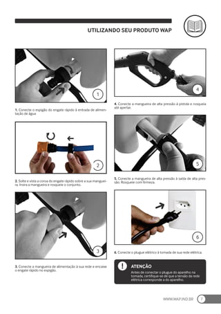 WWW.WAP.IND.BR 7
1. Conecte o espigão do engate rápido à entrada de alimen-
tação de água
5. Conecte a mangueira de alta pressão à saída de alta pres-
são. Rosqueie com firmeza.
2. Solte e vista a coroa do engate rápido sobre a sua manguei-
ra. Insira a mangueira e rosqueie o conjunto.
6. Conecte o plugue elétrico à tomada de sua rede elétrica.
3. Conecte a mangueira de alimentação à sua rede e encaixe
o engate rápido no espigão.
4. Conecte a mangueira de alta pressão à pistola e rosqueia
até apertar.
UTILIZANDO SEU PRODUTO WAP
1
2
3
4
5
ATENÇÃO
Antes de conectar o plugue do aparelho na
tomada, certifique-se de que a tensão da rede
elétrica corresponde a do aparelho.
6
 