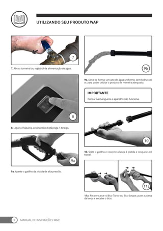 MANUAL DE INSTRUÇÕES WAP.
8
7. Abra a torneira (ou registro) de alimentação de água.
9b. Deve-se formar um jato de água uniforme, sem bolhas de
ar, para poder utilziar o produto de maneira adequada.
7
8. Ligue a máquina, acionando o botão liga / desliga.
8
9a. Aperte o gatilho da pistola de alta pressão.
9a
10. Solte o gatilho e conecte a lança à pistola e rosqueie até
travar.
11a. Para encaixar o Bico Turbo ou Bico Leque, puxe a ponta
da lança e encaixe o bico.
10
Com ar na mangueira o aparelho não funciona.
IMPORTANTE
9b
UTILIZANDO SEU PRODUTO WAP
11a
 