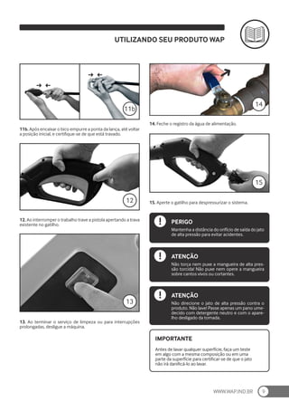 WWW.WAP.IND.BR 9
11b. Após encaixar o bico empurre a ponta da lança, até voltar
a posição inicial, e certifique-se de que está travado.
12. Ao interromper o trabalho trave a pistola apertando a trava
existente no gatilho.
12
13. Ao terminar o serviço de limpeza ou para interrupções
prolongadas, desligue a máquina.
13
14. Feche o registro da água de alimentação.
15. Aperte o gatilho para despressurizar o sistema.
14
15
Antes de lavar qualquer superfície, faça um teste
em algo com a mesma composição ou em uma
parte da superfície para certificar-se de que o jato
não irá danificá-lo ao lavar.
IMPORTANTE
PERIGO
Mantenha a distância do orifício de saída do jato
de alta pressão para evitar acidentes.
ATENÇÃO
Não torça nem puxe a mangueira de alta pres-
são torcida! Não puxe nem opere a mangueira
sobre cantos vivos ou cortantes.
ATENÇÃO
Não direcione o jato de alta pressão contra o
produto. Não lave! Passe apenas um pano ume-
decido com detergente neutro e com o apare-
lho desligado da tomada.
UTILIZANDO SEU PRODUTO WAP
11b
 