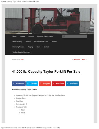 41,000 lb. Capacity Taylor Forklift For Sale | Call 616-200-4308
https://affordable-machinery.com/41000-lb-capacity-taylor-forklift-for-sale/[12/27/2018 2:22:51 PM]
41,000 lb. Capacity Taylor Forklift For Sale
41,000 lb. Capacity Taylor Forklift
Capacity: 30,000 lbs. Counter-Weighted to 41,000 lbs. (Not Certified)
Engine: Ford
Fuel: Gas
Fork Length: 8′
Equipped With:
Boom
Winch
Posted on by Dev
a Facebook d Twitter f Google+ h Pinterest k LinkedIn
← Previous Next →
Home Cranes Forklifts Hydraulic Gantry Cranes
Metal-Working Plastics Die Handlers & Carts Rentals
Stamping Presses Rigging Store Contact
We Buy Surplus Machinery
Search
 