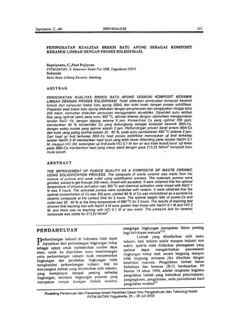 PENINGKATAN KUALITAS BREKSI BATU APUNG SEBAGAI KOMPOSIT
KERAMIK LIMBAH DENGAN PROSESSOLIDIFIKASI.
Supriyanto, C.,Paul Pujiyono
P3TM-BATAN.JI. BabarsariKotakPas1008.Yogyakarta55010
Suhanda
Ba/aiBesarLitbangKerall!ik.Bandung
ABSTRAK
PENINGKATAN KUAUTAS BREKSI BATU APUNG SEBAGAI KOMPOSIT KERAMIK
L/MBAH DENGAN PROSES SOL/DIFIKASI. Telah dilakukan pembuatan komposit keramik
limbah dati campuran breksi batu apung (BBA) dan kulet lunak dengan proses solidifikasi.
Preparasi swat breksi batu apung dilakukan dengan penghalusan dan pengayakan hingga Iotas
200 mesh, kemudian dilakukan pencucian menggunakan akuabides. Diperoleh suhu aktifasr
fisis yang optimal yakni pada suhu 300 °C, aktivasi khemis dengan dijenuhkan menggunakan
larutan NaCI 1 N, dengan digojog selama 5 jam. Konsentrasi Cs yang optimal 350 ppm,
memberikan 80 % konsentrssi Cs yang terkungkung sebagai komposit keramik BBA-Cs,
dengan waktu kontak yang optimal ac(alah 2 jam. Perbandingan prosen beret antara BBA-Cs
dan kulet yang paling optimaladalah 20 ..80 %, pada suhu pembakaran 680 °c selama 3 jam.
Dari hasil uji lindi terl1adap BBA-Cs hasil proses solidifikasi menunjukan uji lindi terl1adap
larutan NaOH 3 M memberikan hasillucut yang lebih besar dibanding pads larutan NaOH 0,1
M, maupun HCI 3M, sedangkan uji lindi pada HCI 0,1 M dan air taut tidak teljadi lucut. Uj/tekan
pada BBA-Cs memberikan hasil yang cukup stabil dengan gaya 213,22 N/mm2 komposit baru
mulai pecah. -
ABSTRACT
THE IMPROVEMENT OF PUMICE QUALITY AS A COMPOSITE OF WASTE CERAMIC
USING SOLIDIFICA TION PROCESS. The composite of waste ceramic was made from the
mixture of pumice and weak cullet using solidification process. The materials pumice were
grinded. sieved to get through 200 mesh, rinsed with aquadest. It were obtained that the optimal
temperature of physical activation was 300 °c and chemical activation were mixed with NaCI1
N was 5 hours. The activated pumice were cof'ltacted with cesium. It were obtained that the
optimal concentration of Cs was 350 ppm, yielded 80 % of Cs was immobilized as a pumice-Cs
ceramic composite at the contact time for 2 hours. The optimal weight ratio of pumic-Cs and
cul/et was 20 ..80 % at the firing temperature of 680 °c for 3 hours. The results of leaching test
showed that leaching test with NaOH 3 M were greater than those with NaOH 0.1 M and HCI 3
M, and there was no leaching with HCI 0.1 M or sea water. The pressure test for ceramic
composite was stable for 213,22 N/mm2. '.
PENDAHULUAN
mengingat lingkungan merupakan faktor penting
bagi kehidupan manusia(I.2)
Limbah yang ditimbulkan oleh suatu
industri, baik industri nuklir maupun industri non
nuklir, apabila tidak dilakukan penanganan yang
optimal dapat mengakibatkan pencemaran
lingkungan hidup baik secara langsung maupun
tidak langsung, terutama jika dikaitkan dengan
kesehatan manusia. Pengolahan limbah bahan
berbahaya dan beracun (B-3) berdasarkan PP
Nomor 19 tahun 1994, adalah rangkaian kegiatan
pengolahan limbah yang mencakup penyimpanan,
pengangkutan, pengelolaan, serta penimbunan hasil
pengolahan tersebur3)
P
erkembangan industri di Indonesia tidak dapat
dipisahkan dari pcrtimbangnn lingkungan hidup
sebagai upaya untuk melestarrkan sumber daya
alam, untuk itu dipcrlukan suntu keseimbangan
yaitu perkembangan industri tkink mencemarkan
lingkungan clan perubahan lingkungan tidak
menghambat perkembangan industri. Hal ini
menyangkut limbah yang ditimbulkan oleh industri,
yang mempunyai dampak penting terhadap
lingkungan, terutama lingkungan perairan yang
merupakan tcmpat buangan timbah tcrscbut,
Prosiding Pertemuan dan Presentasi Ilmiah Penelitian Dasar tlmu Pengetahuan dan Teknologi Nuklir
P3TM-BATAN Yogyakarta. 25 -26 Juli 2000
 