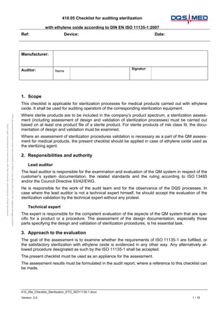 410.05 Checklist for auditing sterilization
with ethylene oxide according to DIN EN ISO 11135-1:2007
Ref: Device: Date:
410_05e_Checklist_Sterilization_ETO_ISO11135-1.docx
Version: 2.0 1 / 15
This
document
becomes
invald
when
printed
or
filed
in
any
place
other
than
the
original
storage
location.
Each
user
must
ensure
to
work
only
with
the
currently
valid
revision
of
this
document!
Manufacturer:
Auditor: Name
Signatur:
1. Scope
This checklist is applicable for sterilization processes for medical products carried out with ethylene
oxide. It shall be used for auditing operators of the corresponding sterilization equipment.
Where sterile products are to be included in the company’s product spectrum, a sterilization assess-
ment (including assessment of design and validation of sterilization processes) must be carried out
based on at least one product file of a sterile product. For sterile products of risk class III, the docu-
mentation of design and validation must be examined.
Where an assessment of sterilization procedures validation is necessary as a part of the QM assess-
ment for medical products, the present checklist should be applied in case of ethylene oxide used as
the sterilizing agent.
2. Responsibilities and authority
Lead auditor
The lead auditor is responsible for the examination and evaluation of the QM system in respect of the
customer’s system documentation, the related standards and the ruling according to ISO 13485
and/or the Council Directive 93/42/EWG.
He is responsible for the work of the audit team and for the observance of the DQS processes. In
case where the lead auditor is not a technical expert himself, he should accept the evaluation of the
sterilization validation by the technical expert without any protest.
Technical expert
The expert is responsible for the competent evaluation of the aspects of the QM system that are spe-
cific for a product or a procedure. The assessment of the design documentation, especially those
parts specifying the design and validation of sterilization procedures, is his essential task.
3. Approach to the evaluation
The goal of the assessment is to examine whether the requirements of ISO 11135-1 are fulfilled, or
the satisfactory sterilization with ethylene oxide is evidenced in any other way. Any alternatively al-
lowed procedure designated as such by the ISO 11135-1 shall be accepted.
The present checklist must be used as an appliance for the assessment.
The assessment results must be formulated in the audit report, where a reference to this checklist can
be made.
 