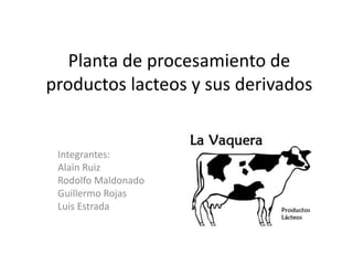 Planta de procesamiento de
productos lacteos y sus derivados
Integrantes:
Alain Ruiz
Rodolfo Maldonado
Guillermo Rojas
Luis Estrada
 