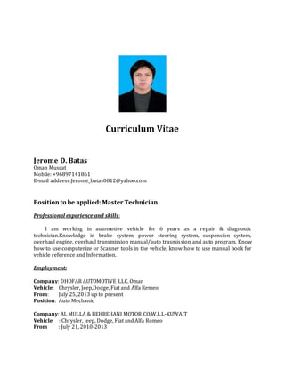 Curriculum Vitae
Jerome D. Batas
Oman Muscat
Mobile: +96897141861
E-mail address:Jerome_batas0812@yahoo.com
Positionto be applied: Master Technician
Professional experience and skills:
I am working in automotive vehicle for 6 years as a repair & diagnostic
technician.Knowledge in brake system, power steering system, suspension system,
overhaul engine, overhaul transmission manual/auto trasmission and auto program. Know
how to use computerize or Scanner tools in the vehicle, know how to use manual book for
vehicle reference and Information.
Employment:
Company: DHOFAR AUTOMOTIVE LLC. Oman
Vehicle: Chrysler, Jeep,Dodge, Fiat and Alfa Remeo
From: July 25, 2013 up to present
Position: Auto Mechanic
Company: AL MULLA & BEHBEHANI MOTOR CO.W.L.L-KUWAIT
Vehicle : Chrysler, Jeep, Dodge, Fiat and Alfa Romeo
From : July 21, 2010-2013
 