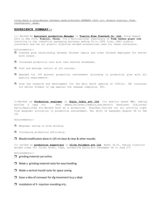 liter,Rana & sons,Mauser Germany made,Rikutech GERMANY 1000 ltr. Double station, Time
technoplast made.
EXPERIENCE SUMMARY:-
1:- Worked As Assistant production Manager in Tianjin Elan Plastech Co. Ltd. Since August
2010 to Feb 2015, Tianjin, China. Its a Multinational subsidiary of Time techno plast ltd.
Involving in the industrial packaging business making 20 to 1000 liter (IBC) plastic
containers and the all plastic Injection molded accessorizes uses for these containers.
Achievements:-
 Created good relationship between Chinese labors and other Chinese employees for better
work output.
 Increased production rate with less machine breakdown.
 Cost and wastage control at all sources.
 Awarded for 100 percent production achievement according to production plan with all
Quality requirements.
 Done the research and development for the main mouth opening of 1000ltr. IBC container
for better fitment of cap against the leakage complains. ETC.
2:-Worked as Production engineer in Alpla India pvt ltd. Its Austria based MNC, making
bottles & caps for P&G, Amway,Unilever,Cadbury,Gsk,Reckitt benkieser ltd,Loreal
Paris,Pepsi,Coke etc.Worked here as a production Engineer.Carried out all activity right
from manpower allocation to production achievement. Per shift 60 manpower.(August 08 to feb
10)
Achievements:-
 Manpower saving in blow molding.
 Increasing production efficiency.
 Mould modification done in 125 ml clean & clear & other moulds.
3:- worked as production supervisor in Olive Polymers pvt ltd. Baddi (H.P), making injection
molded items for Juicer mixer, Caps, automotive parts…etc.(December 06 to June 07)
Achievements:-
 grinding material use online.
 Made a grinding material racks for easy handling
 Made a vertical mould racks for space saving.
 Gave a idea of conveyor for sfg movement to p.u dept.
 Installation of 3- injection moulding mc.
 