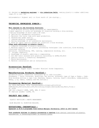 4:- Worked as marketing engineer in vin industries Delhi, making plastic & rubber additives.
(sept.05 to nov. 06)
Achievements:- Highest sell in first month of job startup...
TECHNICAL KNOWLEDGE DOMAIN:-
Well exposed to the following functions:
1. Blow Molding Factory setup,including all developments.
2.Have capacity to solve all problems of injection molding & blow molding.
3.Having knowledge of mold load & UN load.
4. Setting all parameters accurately.
5. Maintain the cycle time with mass production.
6. Handled man power easily.
7. reduced material consumption.
8. Having knowledge of all preventive maintenance.
9. Know all about quality system for injection & blow moldings.
Other work efficiency in plastic field:-
1. Complete knowledge of plastic materials.
2. Working capacity in all plastic processing techniques like injection, blow molding,
rotational molding,
extrusion, thermoforming, FRP, casting, compression molding, etc.
3. Polymer chemistry.
4. Knowledge of plastic additives & compounding.
5. All R&D tests related with plastics.(according to ASTM,ISO,BIS)
6. Quality control & Industrial management.
7. Mould maintenance.
8. Machine installation and un installation.
Accessories Handled:
Chiller/ MTC/ Hopper dryer/ Grinder/ Mixture/ Screw Compressor.
Manufacturing Products Handled:-
Automotive parts. Industrial Containers Up to 1000 Ltrs(IBC).
Houseware, , Paint Container, Novelties, Pet bottle, different type of Caps & Tubes., Cake.
Blow molding bottles & caps like (Pantene, Harpic, rejoice, head & shoulders, lakme,godrej,
Amway, j &j, dabur, Cadbury and HUL bottles.)
Processing Material Handled:-
PP, PPCP,(Reliance, IPCL, Koylene,bassel,sinopec,petrochina)
HDPE(Haldia,Reliance,Gail,SCG,Petrochina,sinopec,Daelim,Marlex,Shell,Titan.)
PC ,HIPS
SAN (LG & Bayer)/ HDPE, LDPE, ABS, K resin
PC (Optical grade)/ LLDPE, PS.
PROJECT HAS DONE:-
PLASTIC RECYCLING & WASTE MANAGEMENT.
BLOW MOLDING Vs INJECTION MOLDING.
EDUCATIONAL CREDENTIALS:-
Appeared in M.B.A programme from Sikkim Manipal University.(2015 to 2017 batch)
Post graduate diploma in plastic processing & testing from central institute of plastic
engineering & technology(CIPET) in honours.(2009)
 