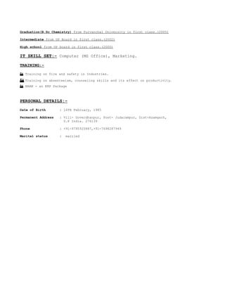 Graduation(B.Sc Chemistry) from Purvanchal University in first class.(2005)
Intermediate from UP Board in first class.(2002)
High school from UP board in first class.(2000)
IT SKILL SET:- Computer (MS Office), Marketing.
TRAINING:-
 Training on fire and safety in Industries.
 Training on absenteeism, counseling skills and its effect on productivity.
 BAAN - an ERP Package
PERSONAL DETAILS:-
Date of Birth : 16TH February, 1985
Permanent Address : Vill- Goverdhanpur, Post- Judarampur, Dist-Azamgarh,
U.P India. 276139
Phone : +91-9795920887,+91-7698287949
Marital status : married
 