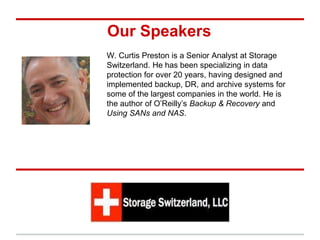Our Speakers
W. Curtis Preston is a Senior Analyst at Storage
Switzerland. He has been specializing in data
protection for over 20 years, having designed and
implemented backup, DR, and archive systems for
some of the largest companies in the world. He is
the author of O’Reilly’s Backup & Recovery and
Using SANs and NAS.
 