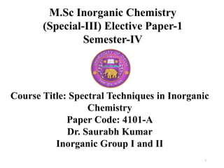 M.Sc Inorganic Chemistry
(Special-III) Elective Paper-1
Semester-IV
1
Course Title: Spectral Techniques in Inorganic
Chemistry
Paper Code: 4101-A
Dr. Saurabh Kumar
Inorganic Group I and II
 
