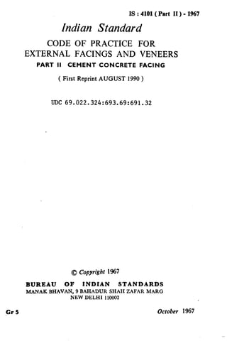 IS : 4101(Part II ) - 1967
Indian Standard
CODE OF PRACTICE FOR
EXTERNAL FACINGS AND VENEERS
PART II CEMENT CONCRETE FACING
( First Reprint AUGUST 1990 )
UDC 69.022.324:693.69:691.32
0 Copyrigh 1967
BUREAU OF INDIAN STANDARDS
MANAK BHAVAN, 9 BAHADUR SHAH ZAFAR MARC
NEW DELHI 110002
Cr5 October 1967
( Reaffirmed 1995 )
 