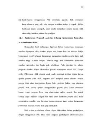 83
(3) Pembelajaran menggunakan PBL membantu peserta didik memahami
konsep-konsep yang sulit yaitu dengan berdiskusi dalam kelompok. Melalui
berdiskusi dalam kelompok, akan terjalin komunikasi dimana peserta didik
akan saling bertukar pikiran dan pendapat.
4.2.4 Pembahasan Pengaruh Aktivitas terhadap Kemampuan Pemecahan
Masalah Peserta Didik
Berdasarkan hasil perhitungan diperoleh bahwa kemampuan pemecahan
masalah dipengaruhi oleh aktivitas belajar atau dengan kata lain aktivitas belajar
berpengaruh positif terhadap kemampuan pemecahan masalah peserta didik. Jadi
semakin tinggi aktivitas belajar, semakin tinggi pula kemampuan pemecahan
masalah matematika dan begitu pula sebaliknya. Pada penelitian ini, adanya
pengaruh aktivitas belajar dikarenakan peneliti menerapkan model PBL. Dengan
model PBLpeserta didik dituntut untuk selalu mengikuti aktivitas belajar karena
apabila peserta didik tidak berperan aktif mengikuti semua aktivitas belajar,
proyek tidak akan terselesaikan dengan baik. Aktivitas belajar yang dilakukan
peserta didik secara optimal mempermudah peserta didik dalam memahami
konsep materi program linear yang disampaikan melalui proyek, dan apabila
konsep dapat dipahami dengan baik maka akan membantu peserta didik dalam
memecahkan masalah yang berkaitan dengan program linear, artinya kemampuan
pemecahan masalah peserta didik juga meningkat.
Dari uraian pembahasan diatas, dapat disimpulkan bahwa pembelajaran
dengan menggunakan PBL lebih efektif daripada pembelajaran ekspositori pada
 