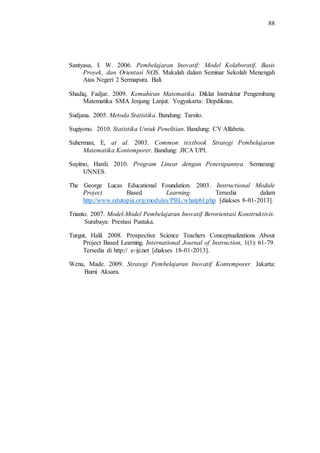 88
Santyasa, I. W. 2006. Pembelajaran Inovatif: Model Kolaboratif, Basis
Proyek, dan Orientasi NOS. Makalah dalam Seminar Sekolah Menengah
Atas Negeri 2 Sermapura. Bali.
Shadiq, Fadjar. 2009. Kemahiran Matematika. Diklat Instruktur Pengembang
Matematika SMA Jenjang Lanjut. Yogyakarta: Depdiknas.
Sudjana. 2005. Metoda Statistika. Bandung: Tarsito.
Sugiyono. 2010. Statistika Untuk Penelitian. Bandung: CV Alfabeta.
Suherman, E, at al. 2003. Common textbook Strategi Pembelajaran
Matematika Kontemporer. Bandung: JICA UPI.
Suyitno, Hardi. 2010. Program Linear dengan Penerapannya. Semarang:
UNNES.
The George Lucas Educational Foundation. 2003. Instructional Module
Project Based Learning. Tersedia dalam
http://www.edutopia.org/modules/PBL/whatpbl.php [diakses 8-01-2013].
Trianto. 2007. Model-Model Pembelajaran Inovatif Berorientasi Konstruktivis.
Surabaya: Prestasi Pustaka.
Turgut, Halil. 2008. Prospective Science Teachers Conceptualizations About
Project Based Learning. International Journal of Instruction, 1(1): 61-79.
Tersedia di http:// e-iji.net [diakses 18-01-2013].
Wena, Made. 2009. Strategi Pembelajaran Inovatif Kontemporer. Jakarta:
Bumi Aksara.
 