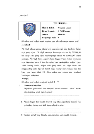 92
TES UJI COBA
Materi Pokok : Program Linear
Kelas/ Semester : X PM 2/ genap
Waktu : 90 menit
Banyaknya soal : 4
Selesaikan soal berikut sesuai petunjuk yang ada pada masing-masing soal!
Masalah 1
Pak Gigih adalah seorang tukang kayu yang membuat meja dan kursi. Setiap
meja yang terjual, Pak Gigih mendapat keuntungan sebesar Rp 300.000,00
dan setiap kursi yang terjual keuntungannya adalah Rp 100.000,00. Dalam
seminggu, Pak Gigih hanya dapat bekerja hingga 60 jam. Setiap pembuatan
meja diperlukan waktu 6 jam dan setiap kursi membutuhkan waktu 3 jam.
Dapat dihitung bahwa banyak kursi yang dibuat Pak Gigih dalam satu
minggu paling sedikit tiga kali banyak meja. Hitung berapa banyak meja dan
kursi yang harus dijual Pak Gigih dalam satu minggu agar mendapat
keuntungan maksimum!
Petunjuk
Selesaikan soal berikut mengikuti langkah I IV.
I. Memahami masalah
1. Bagaimana perasaanmu saat menemui masalah tersebut? malas? takut?
atau tertantang untuk menyelesaikan?
……………………………………………………………………………
……………….……………………………………………………………
2. Adakah bagian dari masalah tersebut yang tidak dapat kamu pahami? Jika
ya, tuliskan bagian yang tidak kamu pahami tersebut.
……………………………………………………………………………
………………………………………………………………………………
3. Tuliskan hal-hal yang diketahui dan ditanyakan dari masalah tersebut.
Lampiran 3
 