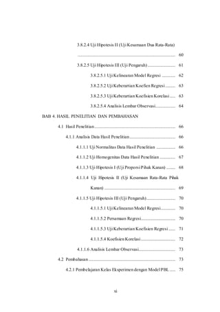 xi
3.8.2.4 Uji Hipotesis II (Uji Kesamaan Dua Rata-Rata)
........................................................................................ 60
3.8.2.5 Uji Hipotesis III (Uji Pengaruh)......................... 61
3.8.2.5.1 Uji Kelinearan Model Regresi ............ 62
3.8.2.5.2 Uji Keberartian Koefien Regresi......... 63
3.8.2.5.3 Uji Keberartian Koefisien Korelasi..... 63
3.8.2.5.4 Analisis Lembar Observasi.................. 64
BAB 4. HASIL PENELITIAN DAN PEMBAHASAN
4.1 Hasil Penelitian......................................................................... 66
4.1.1 Analisis Data Hasil Penelitian ......................................... 66
4.1.1.1 Uji Normalitas Data Hasil Penelitian ................. 66
4.1.1.2 Uji Homogenitas Data Hasil Penelitian .............. 67
4.1.1.3 Uji Hipotesis I (Uji Proporsi Pihak Kanan) ........ 68
4.1.1.4 Uji Hipotesis II (Uji Kesamaan Rata-Rata Pihak
Kanan) ................................................................ 69
4.1.1.5 Uji Hipotesis III (Uji Pengaruh).......................... 70
4.1.1.5.1 Uji Kelinearan Model Regresi............. 70
4.1.1.5.2 Persamaan Regresi............................... 70
4.1.1.5.3 Uji Keberartian Koefisien Regresi ...... 71
4.1.1.5.4 Koefisien Korelasi............................... 72
4.1.1.6 Analisis Lembar Observasi................................. 73
4.2 Pembahasan .............................................................................. 73
4.2.1 Pembelajaran Kelas Eksperimen dengan Model PBL ..... 75
 