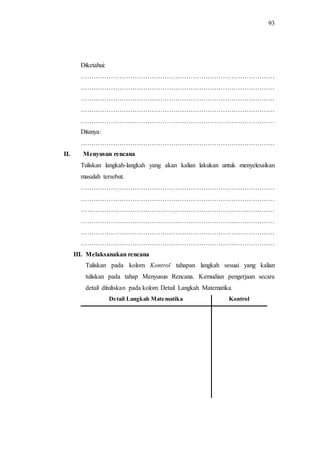 93
Diketahui:
………………………………………………………………………………
………………………………………………………………………………
………………………………………………………………………………
………………………………………………………………………………
………………………………………………………………………………
Ditanya:
………………………………………………………………………………
II. Menyusun rencana
Tuliskan langkah-langkah yang akan kalian lakukan untuk menyelesaikan
masalah tersebut.
………………………………………………………………………………
………………………………………………………………………………
………………………………………………………………………………
………………………………………………………………………………
………………………………………………………………………………
………………………………………………………………………………
III. Melaksanakan rencana
Tuliskan pada kolom Kontrol tahapan langkah sesuai yang kalian
tuliskan pada tahap Menyusun Rencana. Kemudian pengerjaan secara
detail dituliskan pada kolom Detail Langkah Matematika.
Detail Langkah Matematika Kontrol
 