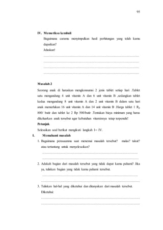 95
IV. Memeriksa kembali
Bagaimana caramu menyimpulkan hasil perhitungan yang telah kamu
dapatkan?
Jelaskan!
……………………………………………………………………………
……………………………………………………………………………
……………………………………………………………………………
……………………………………………………………………………
Masalah 2
Seorang anak di haruskan mengkonsumsi 2 jenis tablet setiap hari .Tablet
satu mengandung 4 unit vitamin A dan 6 unit vitamin B ,sedangkan tablet
kedua mengandung 8 unit vitamin A dan 2 unit vitamin B dalam satu hari
anak memerlukan 16 unit vitamin A dan 14 unit vitamin B .Harga tablet 1 Rp
800/ butir dan tablet ke 2 Rp 500/butir .Tentukan biaya minimum yang harus
dikeluarkan anak tersebut agar kebutuhan vitaminnya tetap terpenuhi!
Petunjuk
Selesaikan soal berikut mengikuti langkah I IV.
I. Memahami masalah
1. Bagaimana perasaanmu saat menemui masalah tersebut? malas? takut?
atau tertantang untuk menyelesaikan?
……………………………………………………………………………
……………….……………………………………………………………
2. Adakah bagian dari masalah tersebut yang tidak dapat kamu pahami? Jika
ya, tuliskan bagian yang tidak kamu pahami tersebut.
……………………………………………………………………………
………………………………………………………………………………
3. Tuliskan hal-hal yang diketahui dan ditanyakan dari masalah tersebut.
Diketahui:
………………………………………………………………………………
………………………………………………………………………………
 
