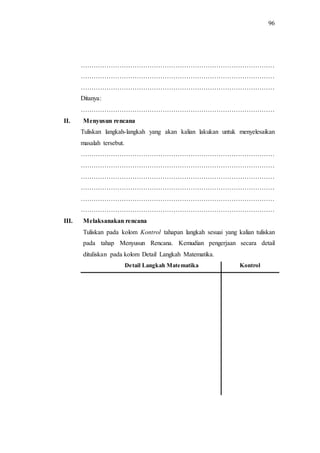96
………………………………………………………………………………
………………………………………………………………………………
………………………………………………………………………………
Ditanya:
………………………………………………………………………………
II. Menyusun rencana
Tuliskan langkah-langkah yang akan kalian lakukan untuk menyelesaikan
masalah tersebut.
………………………………………………………………………………
………………………………………………………………………………
………………………………………………………………………………
………………………………………………………………………………
………………………………………………………………………………
………………………………………………………………………………
III. Melaksanakan rencana
Tuliskan pada kolom Kontrol tahapan langkah sesuai yang kalian tuliskan
pada tahap Menyusun Rencana. Kemudian pengerjaan secara detail
dituliskan pada kolom Detail Langkah Matematika.
Detail Langkah Matematika Kontrol
 